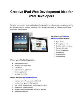 Creative iPad Web Development idea for
            iPad Developers

iPad tablet is a innovative device produce by apple, highly admired and successful among the users. iPad
web development is the creativity of designers for iPad as an exciting way for entrepreneurs. It has all
functionality like computers.



                                                                    Key Differences of iPad Web
                                                                    Development from Websites:

                                                                           Flash player
                                                                           Modal pop up sizes
                                                                           Scrolling within a window
                                                                           Platform detection
                                                                           Setting the viewport
                                                                           Hover effects
                                                                           Drag and drop
                                                                           Latency issues

Different types of iPad Web Application:

       Business applications
       Shopping carts application
       E-Book apps
       Communication applications
       Gaming applications
       Language conversion

Standard features of iPad Web Applications:

       Facilitate various functionalities of the iPad
       Excellent leverage of the iPad graphics.
       User friendly and customized to individual user needs
       Utilization of WML and XHTML
       Browser compatibility with the multitouch features
       Enhanced interactivity
 