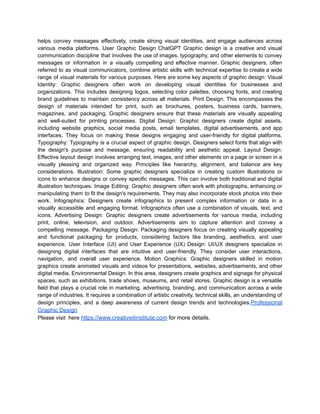 helps convey messages effectively, create strong visual identities, and engage audiences across
various media platforms. User Graphic Design ChatGPT Graphic design is a creative and visual
communication discipline that involves the use of images, typography, and other elements to convey
messages or information in a visually compelling and effective manner. Graphic designers, often
referred to as visual communicators, combine artistic skills with technical expertise to create a wide
range of visual materials for various purposes. Here are some key aspects of graphic design: Visual
Identity: Graphic designers often work on developing visual identities for businesses and
organizations. This includes designing logos, selecting color palettes, choosing fonts, and creating
brand guidelines to maintain consistency across all materials. Print Design: This encompasses the
design of materials intended for print, such as brochures, posters, business cards, banners,
magazines, and packaging. Graphic designers ensure that these materials are visually appealing
and well-suited for printing processes. Digital Design: Graphic designers create digital assets,
including website graphics, social media posts, email templates, digital advertisements, and app
interfaces. They focus on making these designs engaging and user-friendly for digital platforms.
Typography: Typography is a crucial aspect of graphic design. Designers select fonts that align with
the design's purpose and message, ensuring readability and aesthetic appeal. Layout Design:
Effective layout design involves arranging text, images, and other elements on a page or screen in a
visually pleasing and organized way. Principles like hierarchy, alignment, and balance are key
considerations. Illustration: Some graphic designers specialize in creating custom illustrations or
icons to enhance designs or convey specific messages. This can involve both traditional and digital
illustration techniques. Image Editing: Graphic designers often work with photographs, enhancing or
manipulating them to fit the design's requirements. They may also incorporate stock photos into their
work. Infographics: Designers create infographics to present complex information or data in a
visually accessible and engaging format. Infographics often use a combination of visuals, text, and
icons. Advertising Design: Graphic designers create advertisements for various media, including
print, online, television, and outdoor. Advertisements aim to capture attention and convey a
compelling message. Packaging Design: Packaging designers focus on creating visually appealing
and functional packaging for products, considering factors like branding, aesthetics, and user
experience. User Interface (UI) and User Experience (UX) Design: UI/UX designers specialize in
designing digital interfaces that are intuitive and user-friendly. They consider user interactions,
navigation, and overall user experience. Motion Graphics: Graphic designers skilled in motion
graphics create animated visuals and videos for presentations, websites, advertisements, and other
digital media. Environmental Design: In this area, designers create graphics and signage for physical
spaces, such as exhibitions, trade shows, museums, and retail stores. Graphic design is a versatile
field that plays a crucial role in marketing, advertising, branding, and communication across a wide
range of industries. It requires a combination of artistic creativity, technical skills, an understanding of
design principles, and a deep awareness of current design trends and technologies.Professional
Graphic Design
Please visit here https://www.creativeitinstitute.com for more details.
 