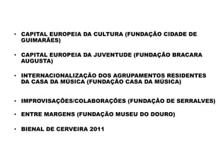 PROJECTOS	
  COMPLEMENTARES	
  
•  CAPITAL EUROPEIA DA CULTURA (FUNDAÇÃO CIDADE DE
GUIMARÃES)
•  CAPITAL EUROPEIA DA JUVENTUDE (FUNDAÇÃO BRACARA
AUGUSTA)
•  INTERNACIONALIZAÇÃO DOS AGRUPAMENTOS RESIDENTES
DA CASA DA MÚSICA (FUNDAÇÃO CASA DA MÚSICA)
 
•  IMPROVISAÇÕES/COLABORAÇÕES (FUNDAÇÃO DE SERRALVES)
 
•  ENTRE MARGENS (FUNDAÇÃO MUSEU DO DOURO)
•  BIENAL DE CERVEIRA 2011
 