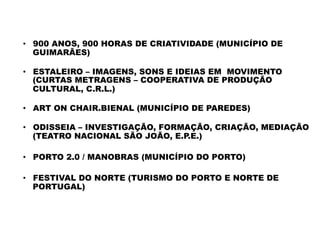 PROJECTOS	
  COMPLEMENTARES	
  
•  900 ANOS, 900 HORAS DE CRIATIVIDADE (MUNICÍPIO DE
GUIMARÃES)
 
•  ESTALEIRO – IMAGENS, SONS E IDEIAS EM  MOVIMENTO
(CURTAS METRAGENS – COOPERATIVA DE PRODUÇÃO
CULTURAL, C.R.L.)
•  ART ON CHAIR.BIENAL (MUNICÍPIO DE PAREDES)
 
•  ODISSEIA – INVESTIGAÇÃO, FORMAÇÃO, CRIAÇÃO, MEDIAÇÃO
(TEATRO NACIONAL SÃO JOÃO, E.P.E.)
•  PORTO 2.0 / MANOBRAS (MUNICÍPIO DO PORTO)
•  FESTIVAL DO NORTE (TURISMO DO PORTO E NORTE DE
PORTUGAL)
 
