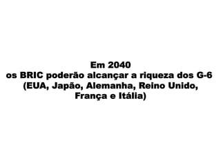 Em 2040
os BRIC poderão alcançar a riqueza dos G-6
(EUA, Japão, Alemanha, Reino Unido,
França e Itália)
 