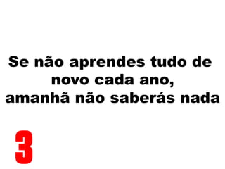Se não aprendes tudo de
novo cada ano,
amanhã não saberás nada
3
 