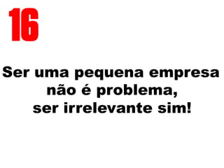 Ser uma pequena empresa
não é problema,
ser irrelevante sim!
16
 