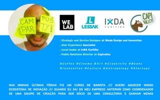 . Strategic and Service Designer at Welab Design and Innovation
. User Experience Specialist
. Local leader at IxDA Curitiba
. Public Relations Director at Capivalley
# C o f f e e # C i n e m a # A r t # C r e a t i v i t y # B o o k s
# I n n o v a t i o n # C u l t u r e # A n t r o p o l o g y # S t a r t u p s
NAS MINHAS ÚLTIMAS FÉRIAS FIZ UM CURSO DE BARISTA /// QUERO AQUECER NOSSO
ECOSISTEMA DE INOVAÇÃO /// QUANDO EU SAI DO MEU EMPREGO ANTERIOR COMO COORDENADOR
DE UMA EQUIPE DE CRIAÇÃO PARA SER SÓCIO DE UMA CONSULTORIA E GANHAR MENOS
 