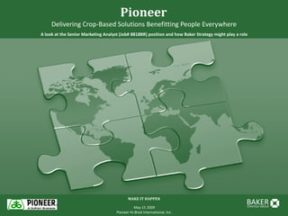 Pioneer
     Delivering Crop-Based Solutions Benefitting People Everywhere
A look at the Senior Marketing Analyst (Job# 8818BR) position and how Baker Strategy might play a role




                                            MAKE IT HAPPEN
                                                                                                     BAKER
                                                                                                     STRATEGY GROUP
                                               May 15 2009
                                     Pioneer Hi-Bred International, Inc.
 