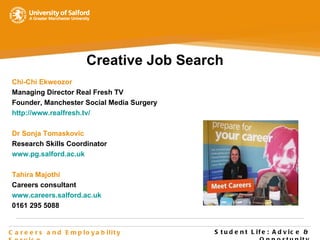 Student Life : Advice & Opportunity Careers and Employability Service Creative Job Search Chi-Chi Ekweozor Managing Director Real Fresh TV Founder, Manchester Social Media Surgery http://www.realfresh.tv/ Dr Sonja Tomaskovic Research Skills Coordinator www.pg.salford.ac.uk Tahira Majothi Careers consultant www.careers.salford.ac.uk 0161 295 5088 