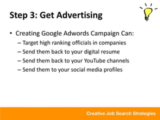 Step 3: Get Advertising
• Creating Google Adwords Campaign Can:
  – Target high ranking officials in companies
  – Send them back to your digital resume
  – Send them back to your YouTube channels
  – Send them to your social media profiles
 