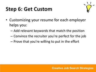 Step 6: Get Custom
• Customizing your resume for each employer
  helps you:
  – Add relevant keywords that match the position
  – Convince the recruiter you’re perfect for the job
  – Prove that you’re willing to put in the effort
 