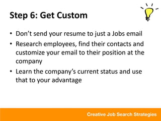 Step 6: Get Custom
• Don’t send your resume to just a Jobs email
• Research employees, find their contacts and
  customize your email to their position at the
  company
• Learn the company’s current status and use
  that to your advantage
 