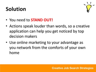 Solution
• You need to STAND OUT!
• Actions speak louder than words, so a creative
  application can help you get noticed by top
  decision makers
• Use online marketing to your advantage as
  you network from the comforts of your own
  home
 