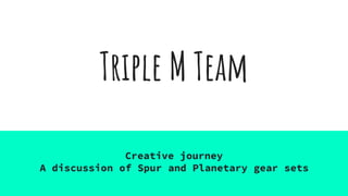 Triple M Team
Creative journey
A discussion of Spur and Planetary gear sets
 