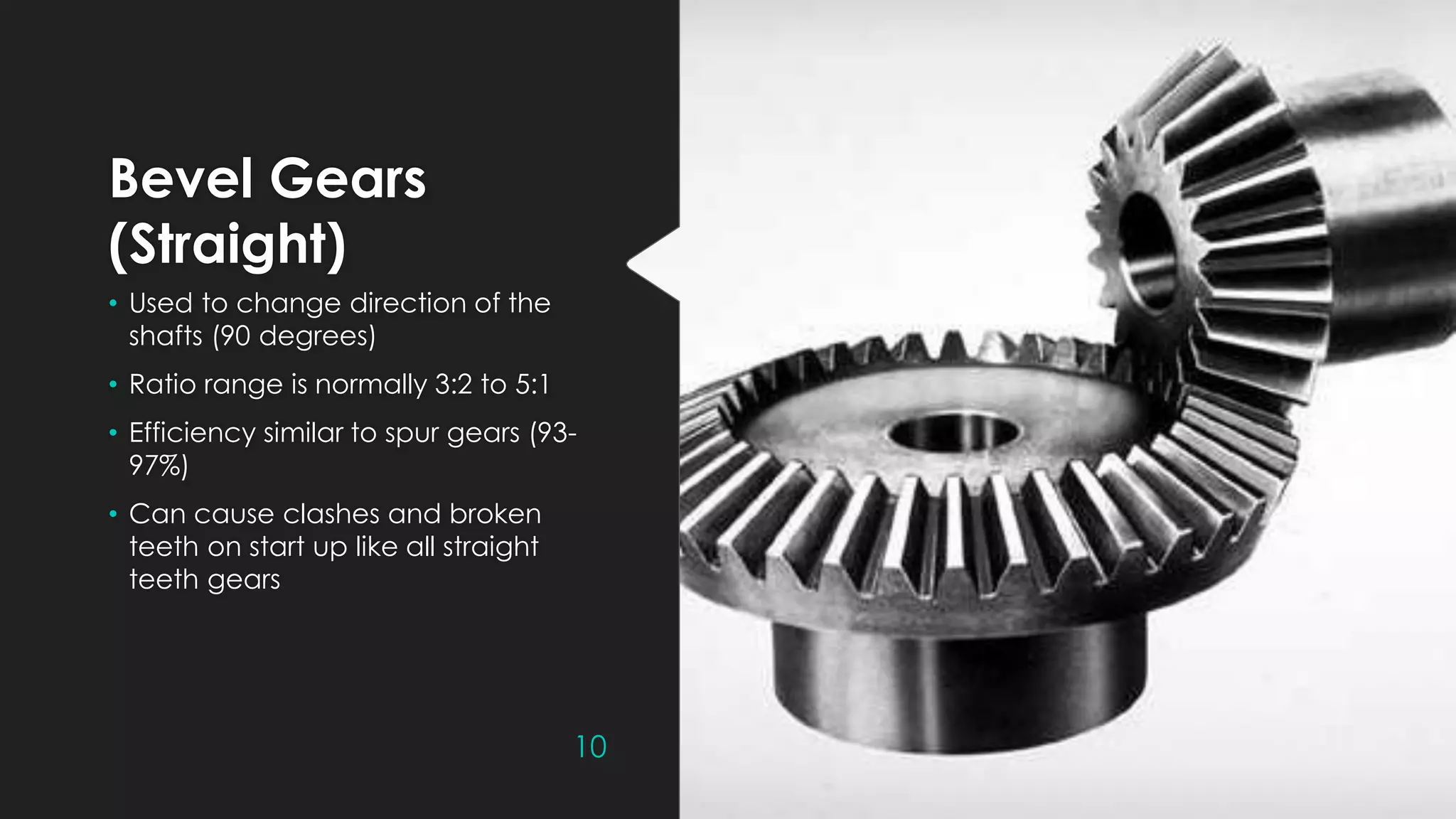 Bevel Gears
(Straight)
• Used to change direction of the
shafts (90 degrees)
• Ratio range is normally 3:2 to 5:1
• Efficiency similar to spur gears (93-
97%)
• Can cause clashes and broken
teeth on start up like all straight
teeth gears
10
 