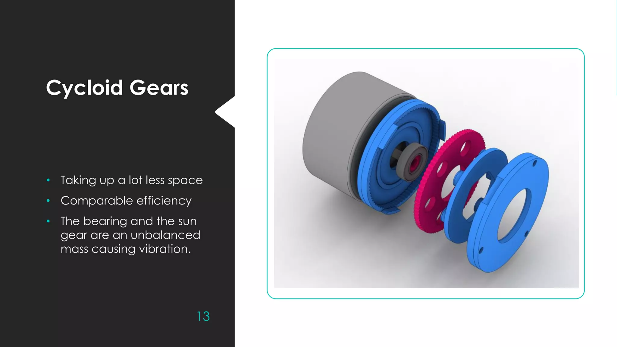 Cycloid Gears
• Taking up a lot less space
• Comparable efficiency
• The bearing and the sun
gear are an unbalanced
mass causing vibration.
13
 