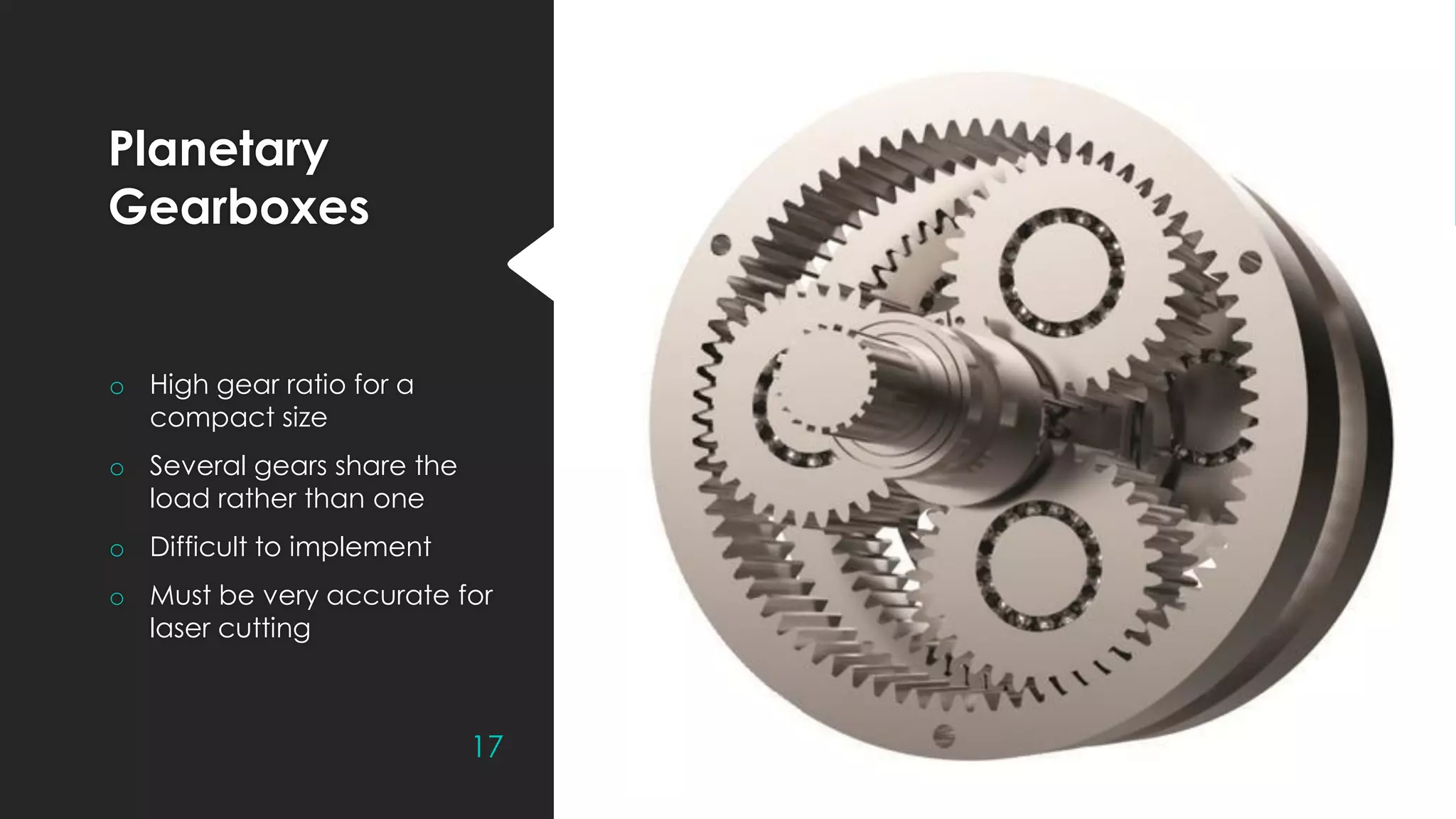 Planetary
Gearboxes
o High gear ratio for a
compact size
o Several gears share the
load rather than one
o Difficult to implement
o Must be very accurate for
laser cutting
17
 