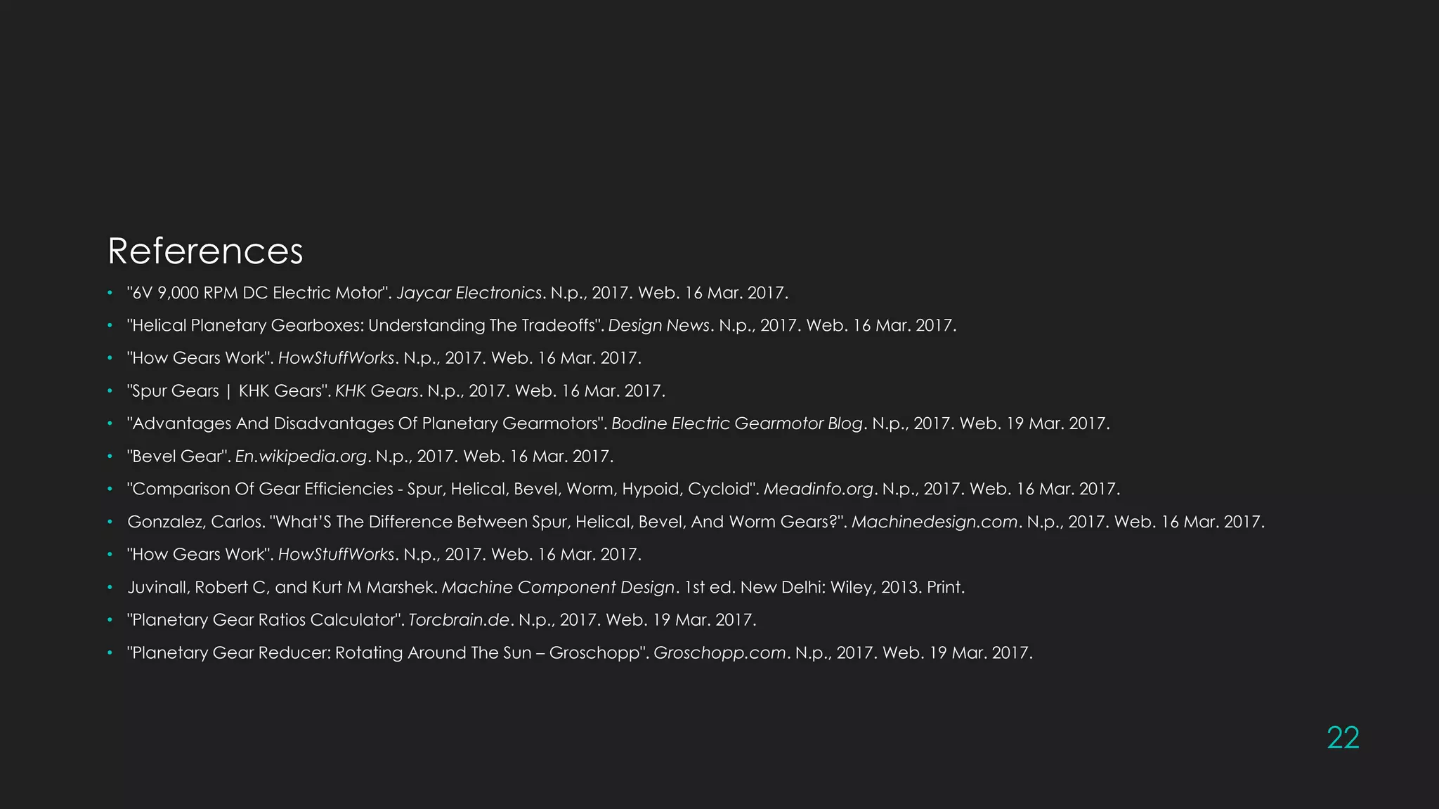 References
• "6V 9,000 RPM DC Electric Motor". Jaycar Electronics. N.p., 2017. Web. 16 Mar. 2017.
• "Helical Planetary Gearboxes: Understanding The Tradeoffs". Design News. N.p., 2017. Web. 16 Mar. 2017.
• "How Gears Work". HowStuffWorks. N.p., 2017. Web. 16 Mar. 2017.
• "Spur Gears | KHK Gears". KHK Gears. N.p., 2017. Web. 16 Mar. 2017.
• "Advantages And Disadvantages Of Planetary Gearmotors". Bodine Electric Gearmotor Blog. N.p., 2017. Web. 19 Mar. 2017.
• "Bevel Gear". En.wikipedia.org. N.p., 2017. Web. 16 Mar. 2017.
• "Comparison Of Gear Efficiencies - Spur, Helical, Bevel, Worm, Hypoid, Cycloid". Meadinfo.org. N.p., 2017. Web. 16 Mar. 2017.
• Gonzalez, Carlos. "What’S The Difference Between Spur, Helical, Bevel, And Worm Gears?". Machinedesign.com. N.p., 2017. Web. 16 Mar. 2017.
• "How Gears Work". HowStuffWorks. N.p., 2017. Web. 16 Mar. 2017.
• Juvinall, Robert C, and Kurt M Marshek. Machine Component Design. 1st ed. New Delhi: Wiley, 2013. Print.
• "Planetary Gear Ratios Calculator". Torcbrain.de. N.p., 2017. Web. 19 Mar. 2017.
• "Planetary Gear Reducer: Rotating Around The Sun – Groschopp". Groschopp.com. N.p., 2017. Web. 19 Mar. 2017.
22
 