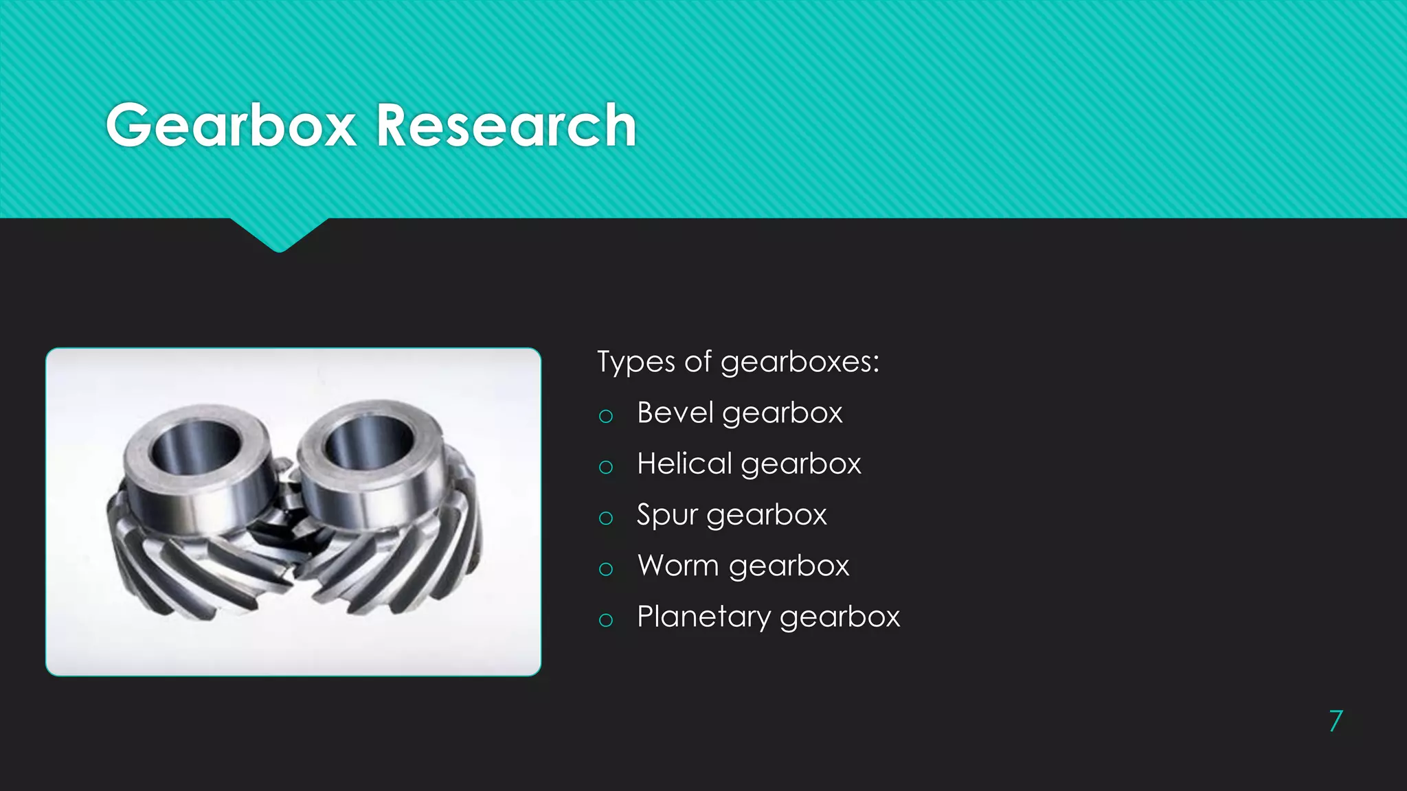 Gearbox Research
Types of gearboxes:
o Bevel gearbox
o Helical gearbox
o Spur gearbox
o Worm gearbox
o Planetary gearbox
7
 