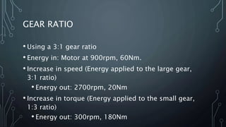 GEAR RATIO
• Using a 3:1 gear ratio
• Energy in: Motor at 900rpm, 60Nm.
• Increase in speed (Energy applied to the large gear,
3:1 ratio)
• Energy out: 2700rpm, 20Nm
• Increase in torque (Energy applied to the small gear,
1:3 ratio)
• Energy out: 300rpm, 180Nm
 