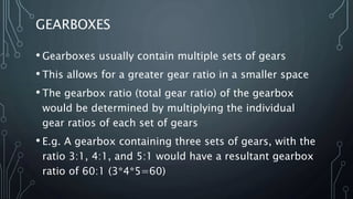 GEARBOXES
• Gearboxes usually contain multiple sets of gears
• This allows for a greater gear ratio in a smaller space
• The gearbox ratio (total gear ratio) of the gearbox
would be determined by multiplying the individual
gear ratios of each set of gears
• E.g. A gearbox containing three sets of gears, with the
ratio 3:1, 4:1, and 5:1 would have a resultant gearbox
ratio of 60:1 (3*4*5=60)
 