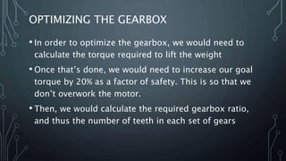 OPTIMIZING THE GEARBOX
• In order to optimize the gearbox, we would need to
calculate the torque required to lift the weight
• Once that’s done, we would need to increase our goal
torque by 20% as a factor of safety. This is so that we
don’t overwork the motor.
• Then, we would calculate the required gearbox ratio,
and thus the number of teeth in each set of gears
 