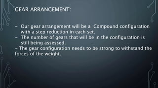 GEAR ARRANGEMENT:
- Our gear arrangement will be a Compound configuration
with a step reduction in each set.
- The number of gears that will be in the configuration is
still being assessed.
- The gear configuration needs to be strong to withstand the
forces of the weight.
 