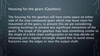 Housing for the gears (Gearbox):
The housing for the gearbox will have some space on either
side of the step compound gears which may leave room for
movement of the gears, to prevent this we are considering
creating bushings to prevent any significant movement of the
gears. The shape of the gearbox may look something similar to
the shape of a bike chain configuration or we may decide on
choosing just a regular rectangle shaped box to avoid stress
fractures near the edges or near the output shaft.
 