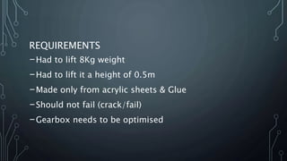 REQUIREMENTS
-Had to lift 8Kg weight
-Had to lift it a height of 0.5m
-Made only from acrylic sheets & Glue
-Should not fail (crack/fail)
-Gearbox needs to be optimised
 