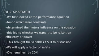 OUR APPROACH
-We first looked at the performance equation
-found which were constants
-determined the motors influence on the equation
-this led to whether we want it to be reliant on
efficiency or power
-This brought the variables t & D to discussion
-We will apply a factor of safety
-Over engineer by 20%
 