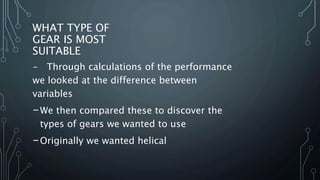 WHAT TYPE OF
GEAR IS MOST
SUITABLE
- Through calculations of the performance
we looked at the difference between
variables
-We then compared these to discover the
types of gears we wanted to use
-Originally we wanted helical
 