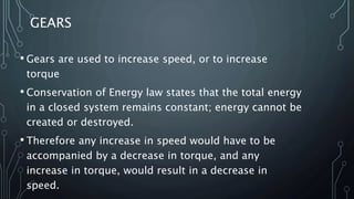 GEARS
• Gears are used to increase speed, or to increase
torque
• Conservation of Energy law states that the total energy
in a closed system remains constant; energy cannot be
created or destroyed.
• Therefore any increase in speed would have to be
accompanied by a decrease in torque, and any
increase in torque, would result in a decrease in
speed.
 