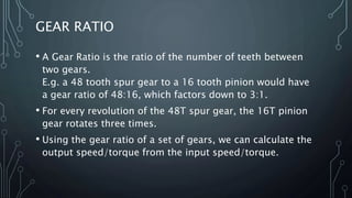 GEAR RATIO
• A Gear Ratio is the ratio of the number of teeth between
two gears.
E.g. a 48 tooth spur gear to a 16 tooth pinion would have
a gear ratio of 48:16, which factors down to 3:1.
• For every revolution of the 48T spur gear, the 16T pinion
gear rotates three times.
• Using the gear ratio of a set of gears, we can calculate the
output speed/torque from the input speed/torque.
 