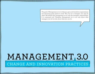 The goal of Management 3.0 is to help you grow and transform organizations
into becoming great places to work. ”But, I’m not a manager”, you say? So
what? We believe that management is not only the managers’ responsibility.
It is everyone’s job! Therefore, Management 3.0 is not only about what
managers can do, but also about what you can do.
change and innovation practices
MANAGEMENT 3.0
 