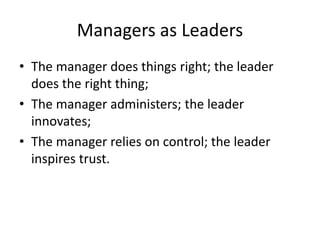 Managers as Leaders
• The manager does things right; the leader
does the right thing;
• The manager administers; the leader
innovates;
• The manager relies on control; the leader
inspires trust.
 