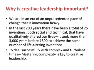 Why is creative leadership important?
• We are in an era of an unprecedented pace of
change that is innovation heavy.
• In the last 200 years there have been a total of 25
inventions, both social and technical, that have
qualitatively altered our lives—it took more than
3,000 years before 1800 to achieve the same
number of life-altering inventions.
• To deal successfully with complex and turbulent
times—Mastering complexity is key to creative
leadership.
 