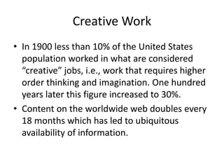 Creative Work
• In 1900 less than 10% of the United States
population worked in what are considered
“creative” jobs, i.e., work that requires higher
order thinking and imagination. One hundred
years later this figure increased to 30%.
• Content on the worldwide web doubles every
18 months which has led to ubiquitous
availability of information.
 