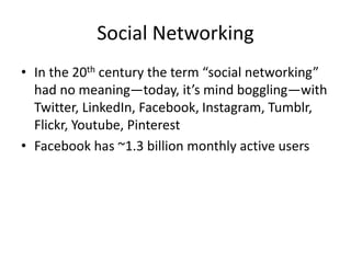Social Networking
• In the 20th century the term “social networking”
had no meaning—today, it’s mind boggling—with
Twitter, LinkedIn, Facebook, Instagram, Tumblr,
Flickr, Youtube, Pinterest
• Facebook has ~1.3 billion monthly active users
 