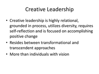 Creative Leadership
• Creative leadership is highly relational,
grounded in process, utilizes diversity, requires
self-reflection and is focused on accomplishing
positive change
• Resides between transformational and
transcendent approaches
• More than individuals with vision
 