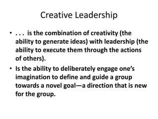 Creative Leadership
• . . . is the combination of creativity (the
ability to generate ideas) with leadership (the
ability to execute them through the actions
of others).
• Is the ability to deliberately engage one’s
imagination to define and guide a group
towards a novel goal—a direction that is new
for the group.
 