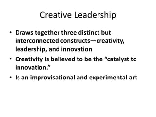 Creative Leadership
• Draws together three distinct but
interconnected constructs—creativity,
leadership, and innovation
• Creativity is believed to be the “catalyst to
innovation.”
• Is an improvisational and experimental art
 