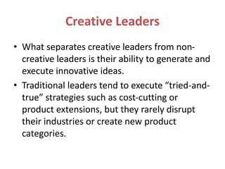 Creative Leaders
• What separates creative leaders from non-
creative leaders is their ability to generate and
execute innovative ideas.
• Traditional leaders tend to execute “tried-and-
true” strategies such as cost-cutting or
product extensions, but they rarely disrupt
their industries or create new product
categories.
 
