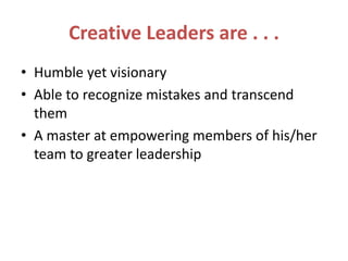Creative Leaders are . . .
• Humble yet visionary
• Able to recognize mistakes and transcend
them
• A master at empowering members of his/her
team to greater leadership
 