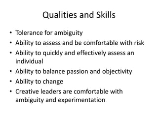 Qualities and Skills
• Tolerance for ambiguity
• Ability to assess and be comfortable with risk
• Ability to quickly and effectively assess an
individual
• Ability to balance passion and objectivity
• Ability to change
• Creative leaders are comfortable with
ambiguity and experimentation
 