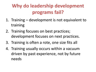 Why do leadership development
programs fail?
1. Training – development is not equivalent to
training
2. Training focuses on best practices;
development focuses on next practices.
3. Training is often a rote, one size fits all
4. Training usually occurs within a vacuum
driven by past experience, not by future
needs
 
