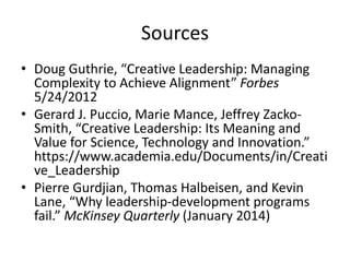 Sources
• Doug Guthrie, “Creative Leadership: Managing
Complexity to Achieve Alignment” Forbes
5/24/2012
• Gerard J. Puccio, Marie Mance, Jeffrey Zacko-
Smith, “Creative Leadership: Its Meaning and
Value for Science, Technology and Innovation.”
https://www.academia.edu/Documents/in/Creati
ve_Leadership
• Pierre Gurdjian, Thomas Halbeisen, and Kevin
Lane, “Why leadership-development programs
fail.” McKinsey Quarterly (January 2014)
 
