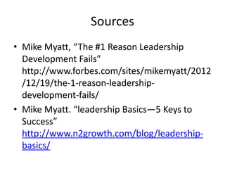Sources
• Mike Myatt, “The #1 Reason Leadership
Development Fails”
http://www.forbes.com/sites/mikemyatt/2012
/12/19/the-1-reason-leadership-
development-fails/
• Mike Myatt. “leadership Basics—5 Keys to
Success”
http://www.n2growth.com/blog/leadership-
basics/
 