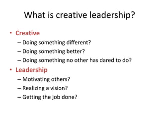What is creative leadership?
• Creative
– Doing something different?
– Doing something better?
– Doing something no other has dared to do?
• Leadership
– Motivating others?
– Realizing a vision?
– Getting the job done?
 
