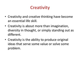 Creativity
• Creativity and creative thinking have become
an essential life skill.
• Creativity is about more than imagination,
diversity in thought, or simply standing out as
different.
• Creativity is the ability to produce original
ideas that serve some value or solve some
problem.
 