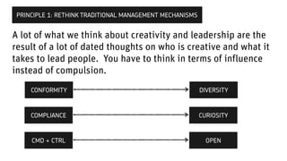 A lot of what we think about creativity and leadership are the
result of a lot of dated thoughts on who is creative and what it
takes to lead people. You have to think in terms of influence
instead of compulsion.
PRINCIPLE 1: RETHINK TRADITIONAL MANAGEMENT MECHANISMS
CONFORMITY
Why would you not do this
DIVERSITY
COMPLIANCE CURIOSITY
Why would you not do this
CMD + CTRL OPEN
 