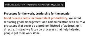 Good process helps increase talent productivity. We avoid
replacing good management and communication with rules &
processes that cover up a problem instead of addressing it
directly. Instead we focus on processes that help talented
people get their work done.
PRINCIPLE 1: RETHINK TRADITIONAL MANAGEMENT MECHANISMS
Processes for the work, Leadership for the people
 