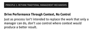 Just as process isn’t intended to replace the work that only a
manager can do, don’t use control where context would
produce a better result.
PRINCIPLE 1: RETHINK TRADITIONAL MANAGEMENT MECHANISMS
Drive Performance Through Context, Not Control
 