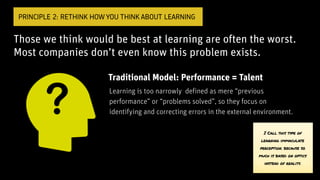 Those we think would be best at learning are often the worst.
Most companies don’t even know this problem exists.
PRINCIPLE 2: RETHINK HOW YOU THINK ABOUT LEARNING
Traditional Model: Performance = Talent
Learning is too narrowly defined as mere “previous
performance” or “problems solved”, so they focus on
identifying and correcting errors in the external environment.
I Call this type of
learning immaculate
perception. because so
much is based on optics
instead of reality.
 